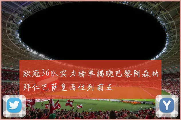 欧冠36队实力榜单揭晓巴黎阿森纳拜仁巴萨皇马位列前五
