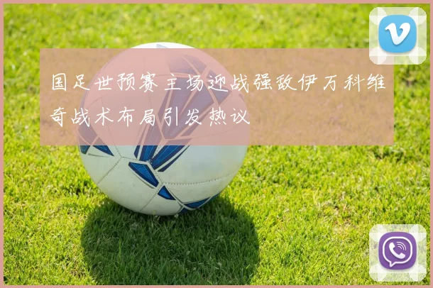 国足世预赛主场迎战强敌伊万科维奇战术布局引发热议