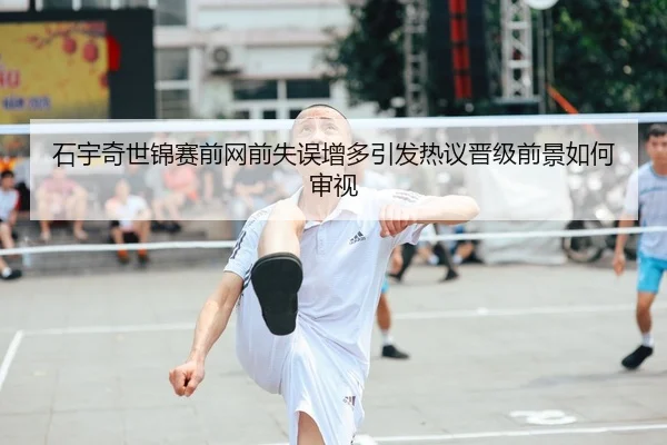 石宇奇世锦赛前网前失误增多引发热议晋级前景如何审视
